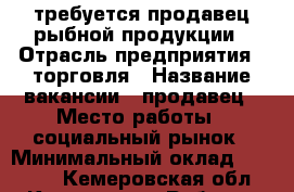 требуется продавец рыбной продукции › Отрасль предприятия ­ торговля › Название вакансии ­ продавец › Место работы ­ социальный рынок › Минимальный оклад ­ 18 000 - Кемеровская обл., Кемерово г. Работа » Вакансии   